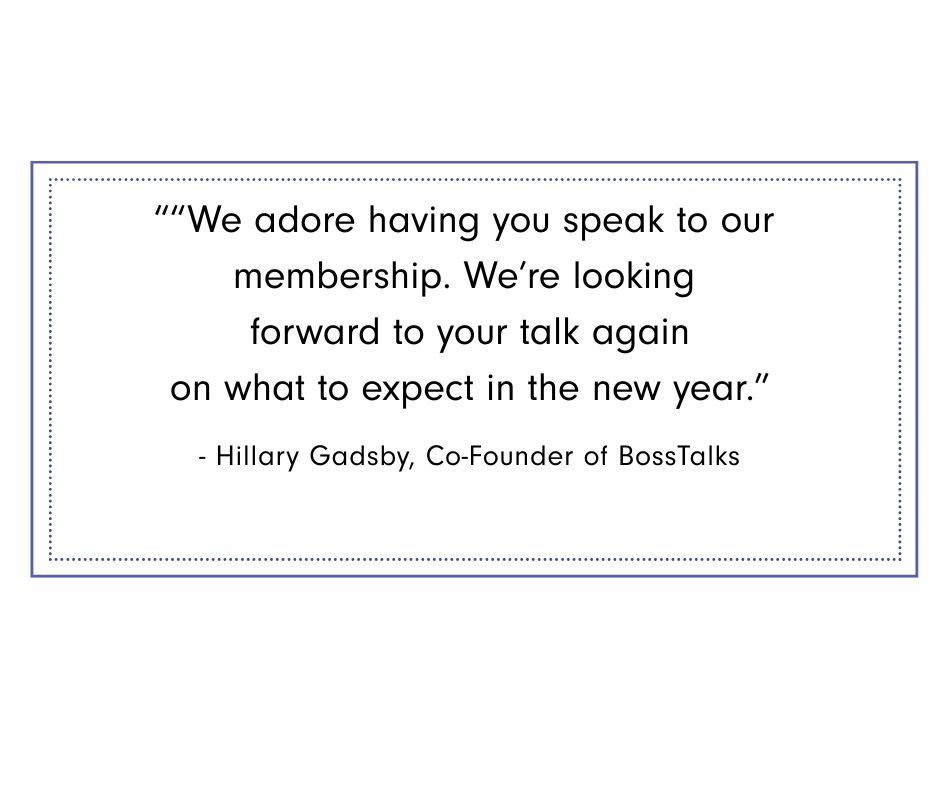 Boss talks Graphic featuring testimonial from Hillary Gadsby, Co-Founder of BossTalks: “We adore having you speak to our membership. We’re looking forward to your talk again on what to expect in the new year.”