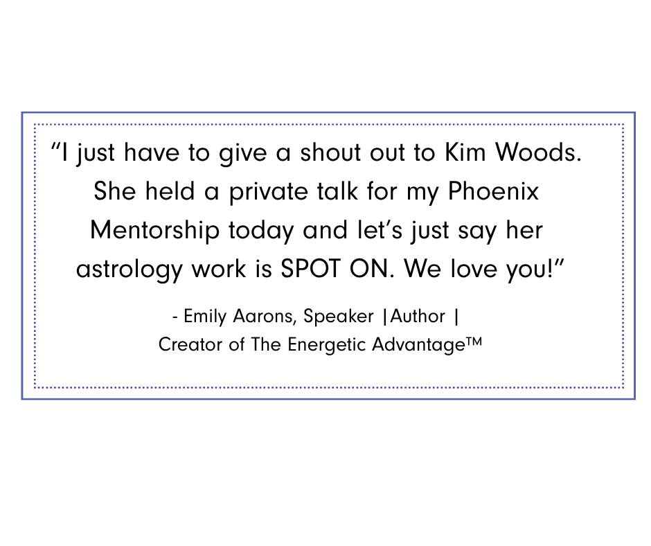 Emily Aarons Graphic featuring testimonial from Emily Aarons, speaker, author, and creator of The Energetic Advantage™: “I just have to give a shout out to Kim Woods. She held a private talk for my Phoenix Mentorship today and let’s just say her astrology work is spot on. We love you!”