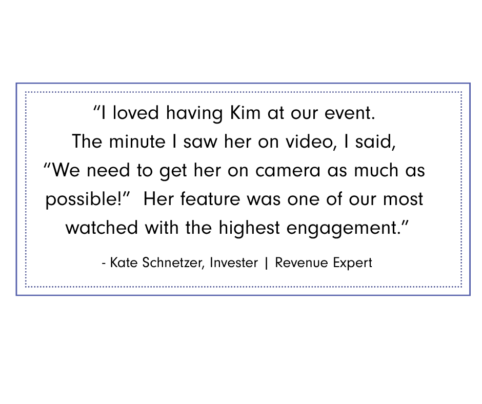 Kate Schnetzer Graphic featuring testimonial from Kate Schnetzer, investor and revenue expert: “I loved having Kim at our event. The minute I saw her on video, I said, ‘We need to get her on camera as much as possible!’ Her feature was one of our most watched with the highest engagement.”