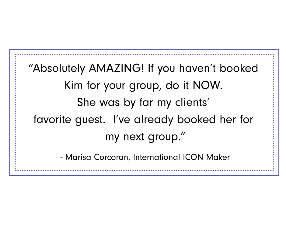Marisa Corcoran Graphic featuring testimonial from Marisa Corcoran, International ICON Maker: “Absolutely AMAZING! If you haven’t booked Kim for your group, do it now. She was by far my clients’ favorite guest. I’ve already booked her for my next group."