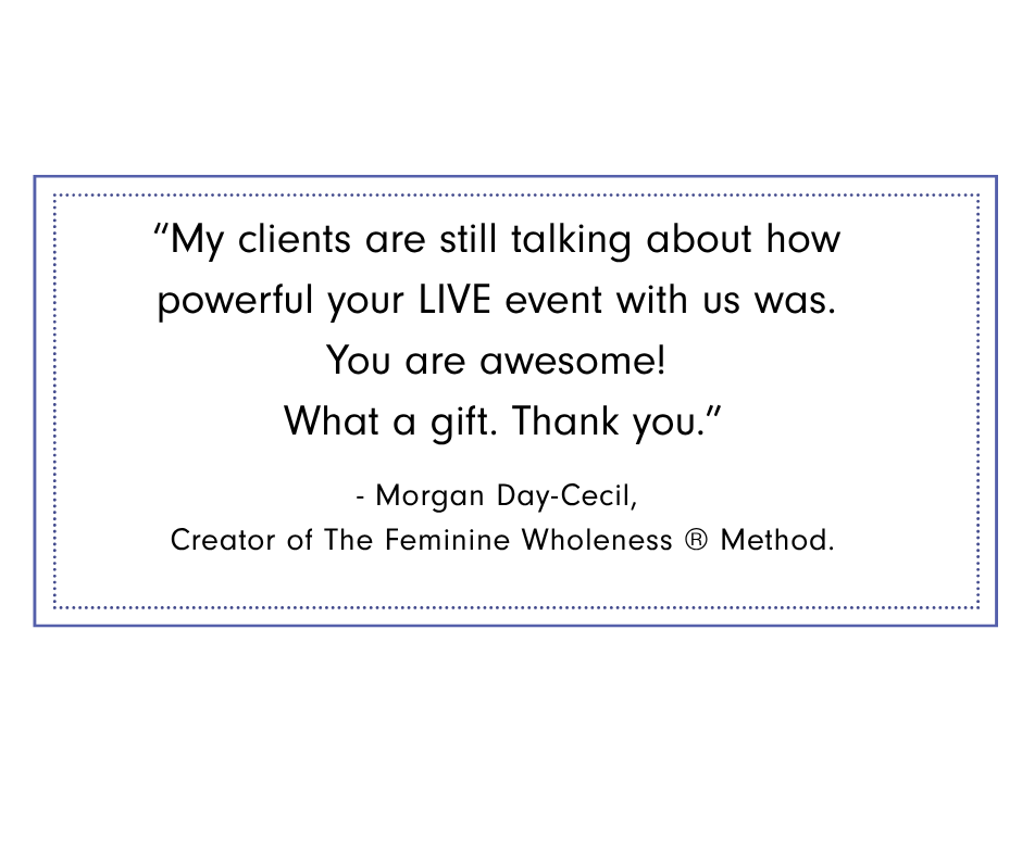 Morgan Day Cecil Graphic featuring testimonial from Morgan Day-Cecil, Creator of The Feminine Wholeness® Method: “My clients are still talking about how powerful your live event with us was. You are awesome! What a gift. Thank you.”